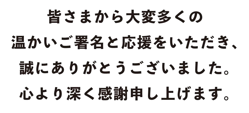 皆さまから大変多くの温かいご署名と応援をいただき、誠にありがとうございました。心より深く感謝申し上げます。
